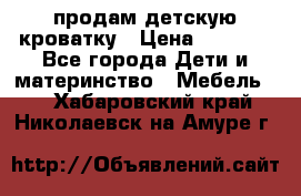 продам детскую кроватку › Цена ­ 3 500 - Все города Дети и материнство » Мебель   . Хабаровский край,Николаевск-на-Амуре г.